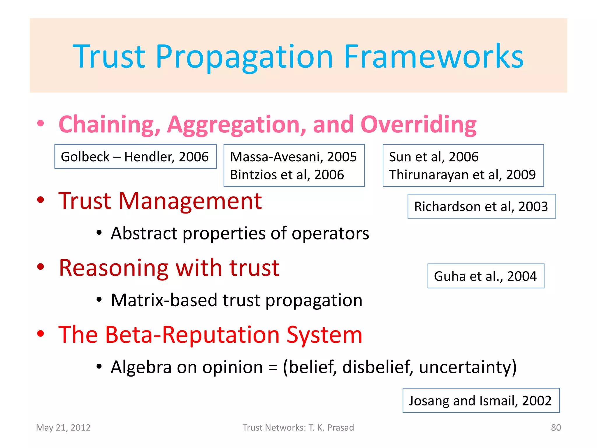 Trust-aware Recommender System
• TaRS uses explicit/direct trust between users to
  predict implicit/indirect trust between users
  through chaining.
• Collaborative Filtering Limitations Overcome:
      – Mitigates Data Sparsity: Trust propagation is more
        general and improves coverage.
      – Bootstraps Cold Start Users: A single trust link from a
        new user can enable the user to inherit several
        “parental” recommendations.
      – Robust w.r.t Copy-Profile Attack: Fake identities are
        not trusted by an active user.
                                                         Massa-Avesani, 2007
May 21, 2012              Trust Networks: T. K. Prasad                         80
 