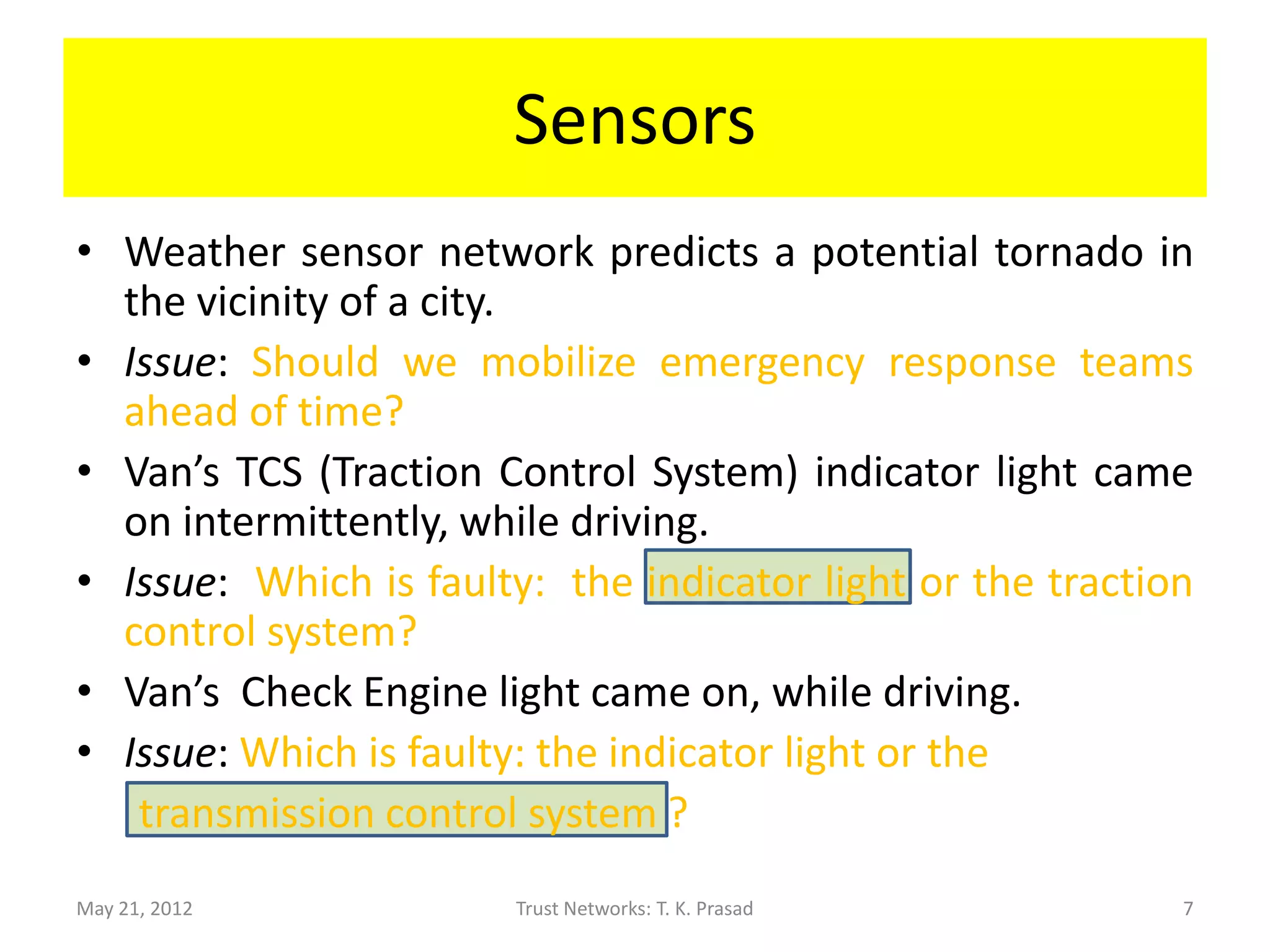 Sensors
• Weather sensor network predicts a potential tornado in
  the vicinity of a city.
• Issue: Should we mobilize emergency response teams
  ahead of time?
• Van’s TCS (Traction Control System) indicator light came
  on intermittently, while driving.
• Issue: Which is faulty: the indicator light or the traction
  control system?
• Van’s Check Engine light came on, while driving.
• Issue: Which is faulty: the indicator light or the
   transmission?
May 21, 2012            Trust Networks: T. K. Prasad        7
 