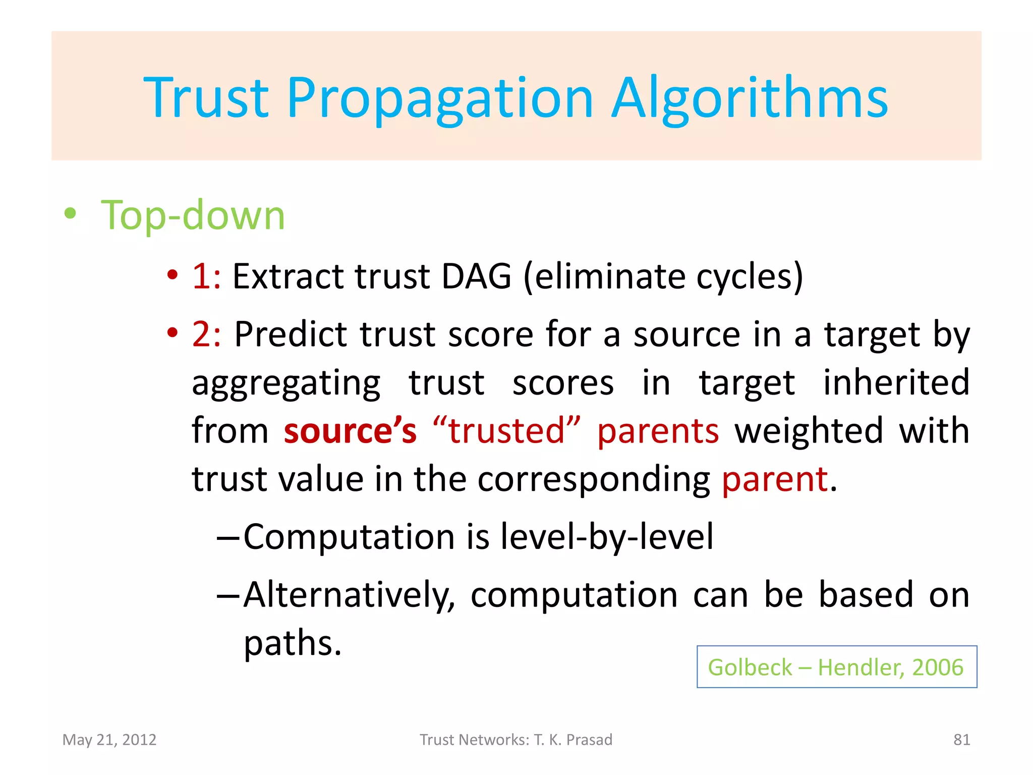 Trust Propagation Frameworks
• Chaining, Aggregation, and Overriding
     Golbeck – Hendler, 2006    Massa-Avesani, 2005              Sun et al, 2006
                                Bintzios et al, 2006             Thirunarayan et al, 2009
• Trust Management                                                   Richardson et al, 2003
               • Abstract properties of operators
• Reasoning with trust                                                  Guha et al., 2004
               • Matrix-based trust propagation
• The Beta-Reputation System
               • Algebra on opinion = (belief, disbelief, uncertainty)
                                                                    Josang and Ismail, 2002
May 21, 2012                      Trust Networks: T. K. Prasad                                81
 