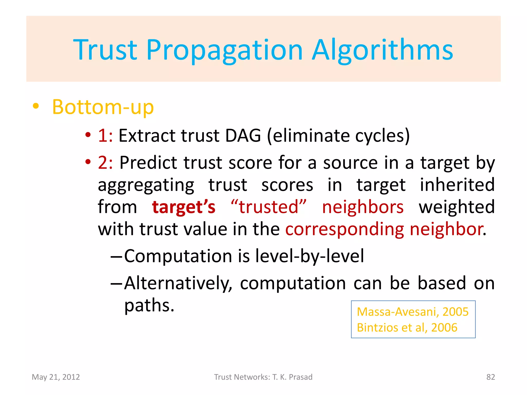 Trust Propagation Algorithms
• Top-down
               • 1: Extract trust DAG (eliminate cycles)
               • 2: Predict trust score for a source in a target by
                 aggregating trust scores in target inherited
                 from source’s “trusted” parents weighted with
                 trust value in the corresponding parent.
                   –Computation is level-by-level
                   –Alternatively, computation can be based on
                     paths.
                                                              Golbeck – Hendler, 2006

May 21, 2012                   Trust Networks: T. K. Prasad                         82
 