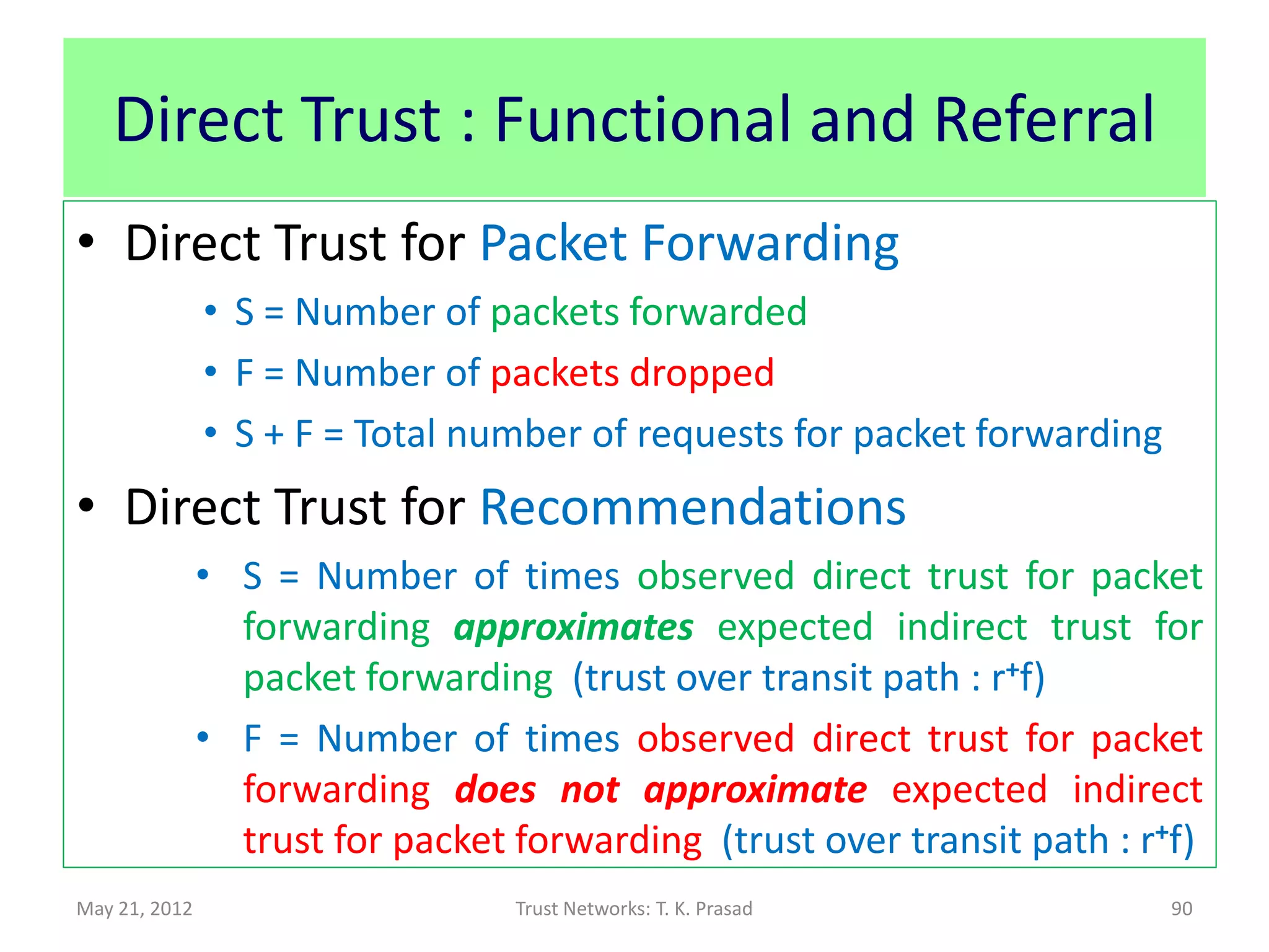 Direct Trust : Functional and Referral
• Trust link: {subject : agent, action}
• For MANETs (resp. cognitive radio)
      – Functional => Packet Forwarding (resp. quality of
        spectrum / channel)
      – Referral => Recommendations
               Based on beta-reputation model:
               Probability for trust = (S + 1) / (S + F +2)
                      where S = Number of good actions
                              F = Number of bad actions

May 21, 2012                      Trust Networks: T. K. Prasad   90
 