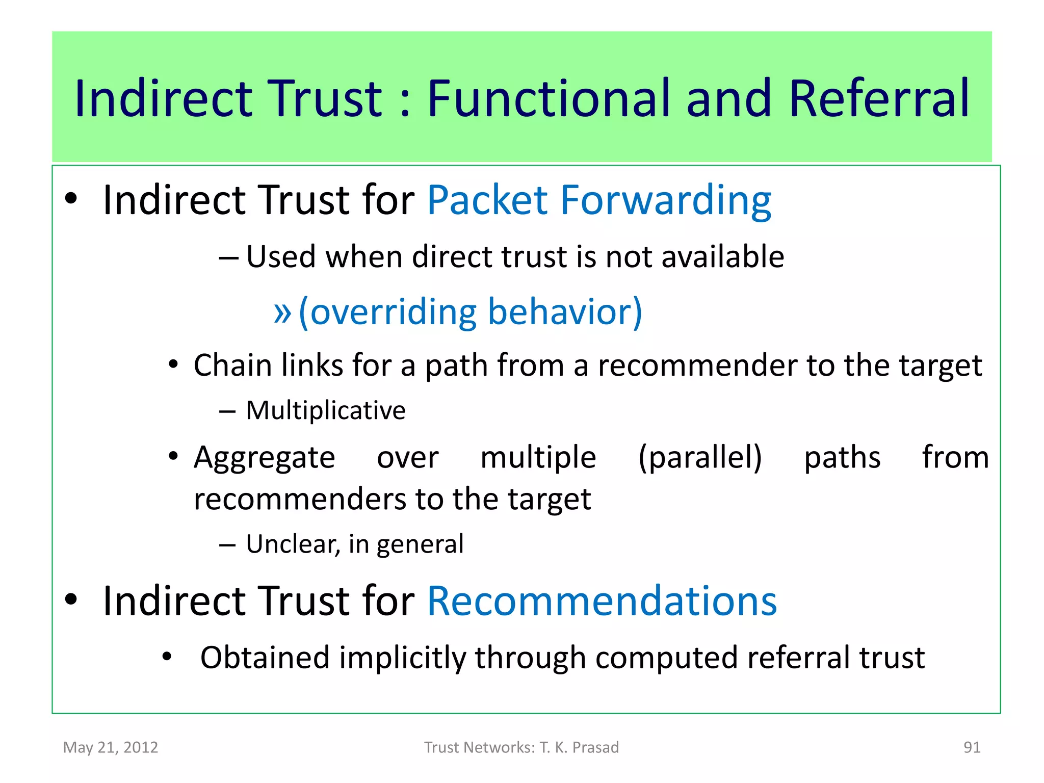 Direct Trust : Functional and Referral
• Direct Trust for Packet Forwarding
               • S = Number of packets forwarded
               • F = Number of packets dropped
               • S + F = Total number of requests for packet forwarding
• Direct Trust for Recommendations
               • S = Number of times observed direct trust for packet
                 forwarding approximates expected indirect trust for
                 packet forwarding (trust over transit path : r+f)
               • F = Number of times observed direct trust for packet
                 forwarding does not approximate expected indirect
                 trust for packet forwarding (trust over transit path : r+f)
May 21, 2012                      Trust Networks: T. K. Prasad            91
 