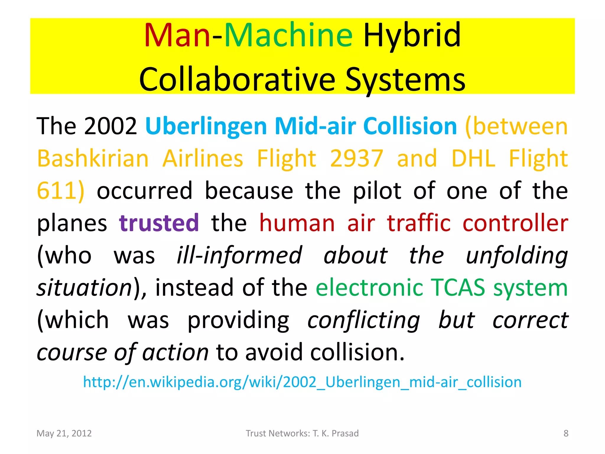 Man-Machine Hybrid
                 Collaborative Systems
The 2002 Uberlingen Mid-air Collision (between
Bashkirian Airlines Flight 2937 and DHL Flight
611) occurred because the pilot of one of the
planes trusted the human air traffic controller
(who was ill-informed about the unfolding
situation), instead of the electronic TCAS system
(which was providing conflicting but correct
course of action to avoid collision).
          http://en.wikipedia.org/wiki/2002_Uberlingen_mid-air_collision

May 21, 2012                     Trust Networks: T. K. Prasad              8
 