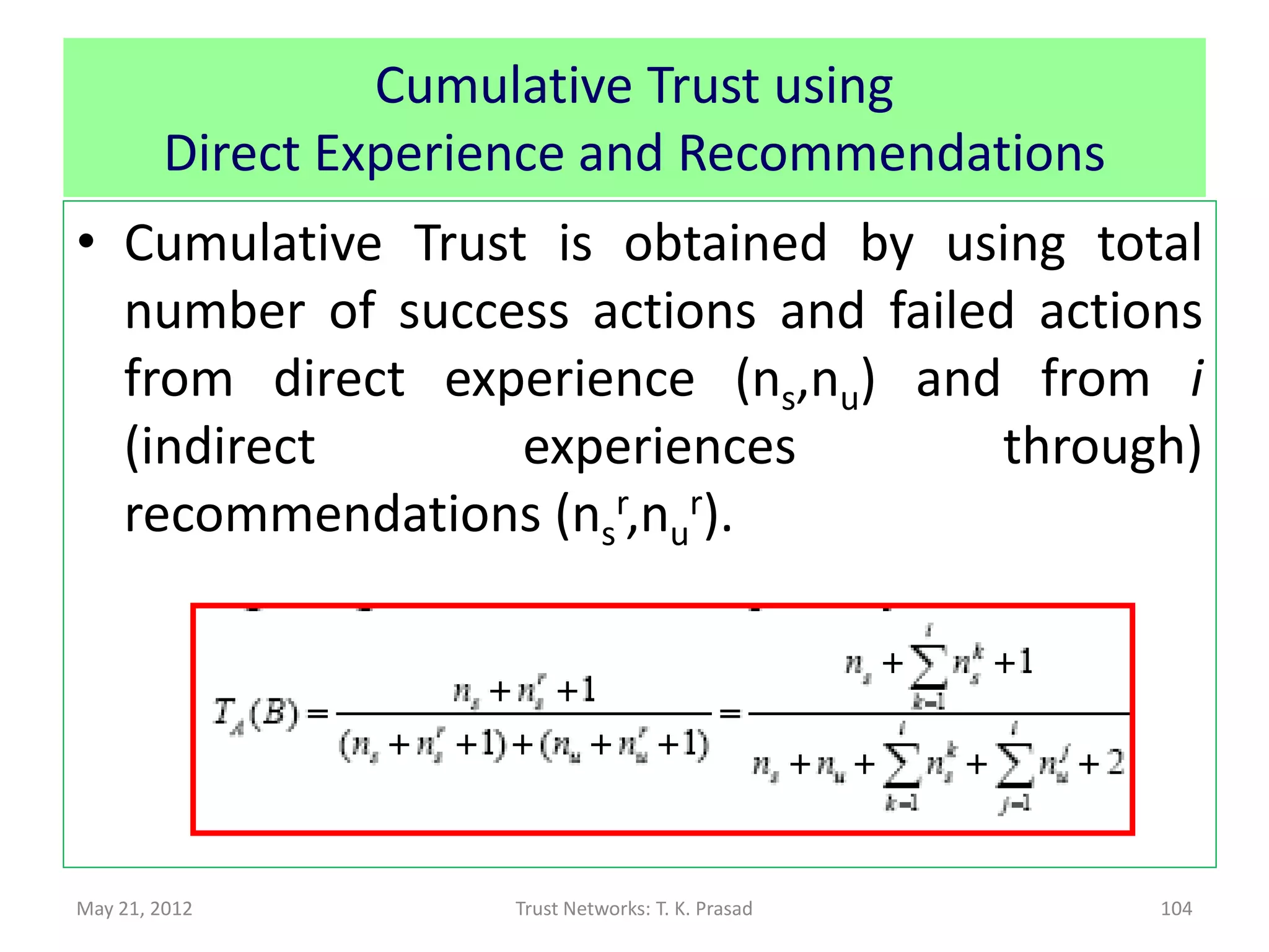 Trust : Functional and Referral
• Direct Trust for Primitive Actions based on
               • S = Number of success actions
               • F = Number of failed actions
               • S + F = Total number of actions
• Indirect Trust via Recommendations based on
  summing direct experiences of recommenders
               • Sk = Number of success actions for kth recommender
               • Fk = Number of failed actions for kth recommender

               • No chaining for referrals                      Denko-Sun 2008

May 21, 2012                     Trust Networks: T. K. Prasad               104
 