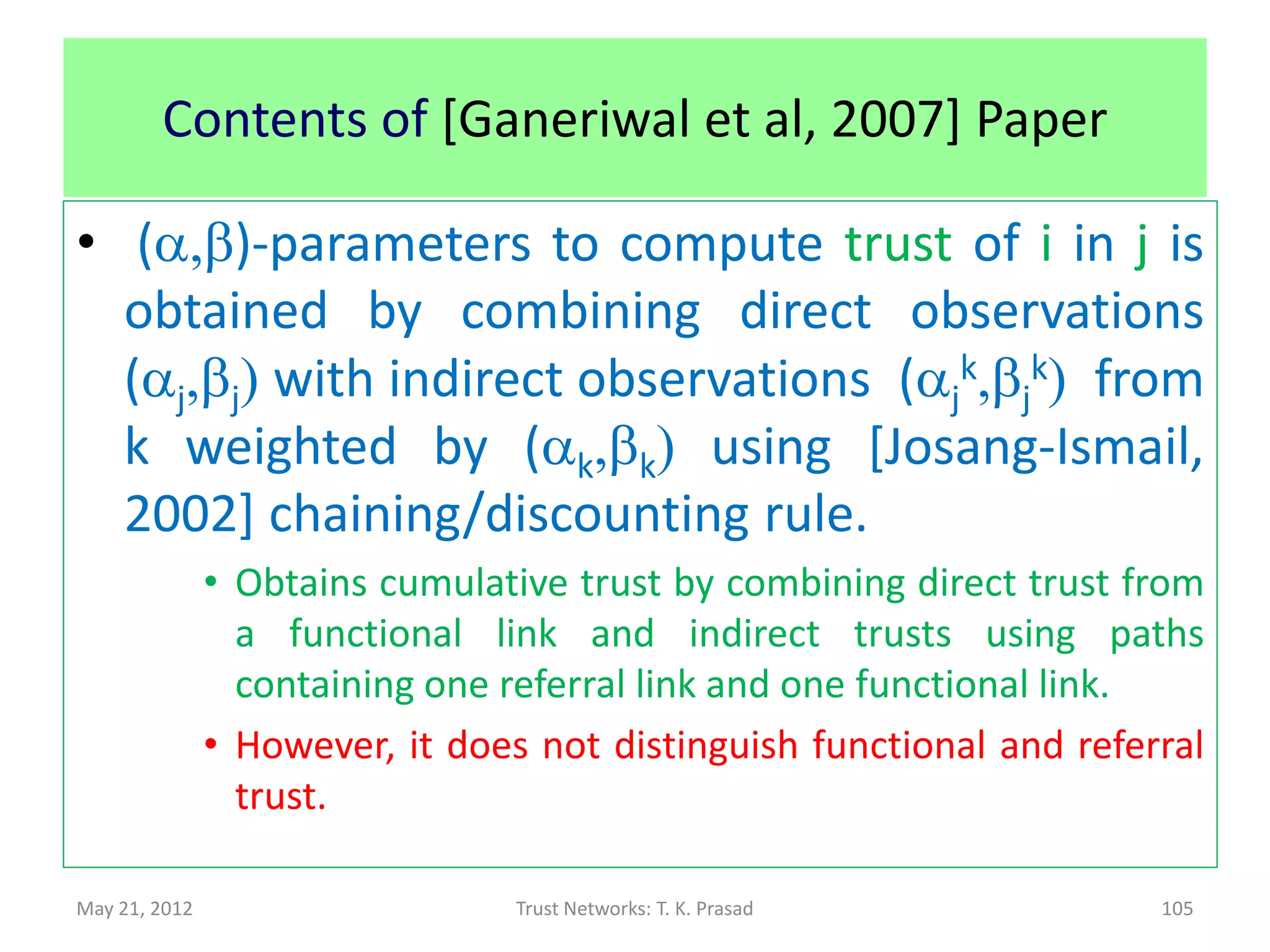 Cumulative Trust using
         Direct Experience and Recommendations
• Cumulative Trust is obtained by using total
  number of success actions and failed actions
  from direct experience (ns,nu) and from i
  (indirect       experiences         through)
  recommendations (nsr,nur).




May 21, 2012          Trust Networks: T. K. Prasad   105
 