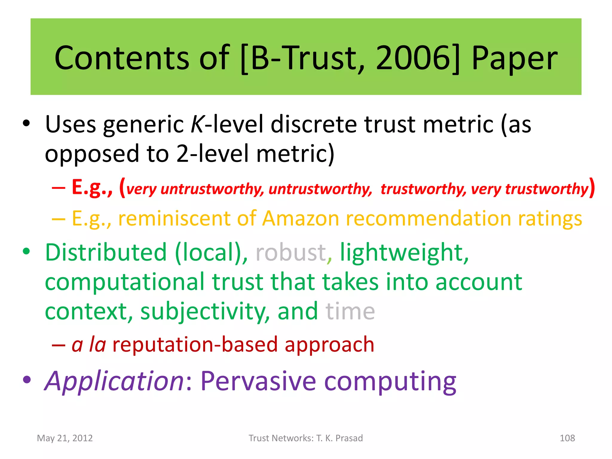 Trust Propagation Rules :
               Beta Reputation System
                    1             2


Rule 1: Concatenation propagation (reputation
      discounting)
        r = 2*r1 * r2 / (s1+2)(r2+s2+2)+2*r1
        s = 2*r1 * s2 / (s1+2)(r2+s2+2)+2*r1
Rule 2: Multipath propagation (combining
      feedback)
        r = r1 + r2         s = s1 + s2
Rule *: Temporal Decay (Forgetting)
May 21, 2012            Trust Networks: T. K. Prasad
                                                       Josang and Ismail, 2002
                                                                           108
 