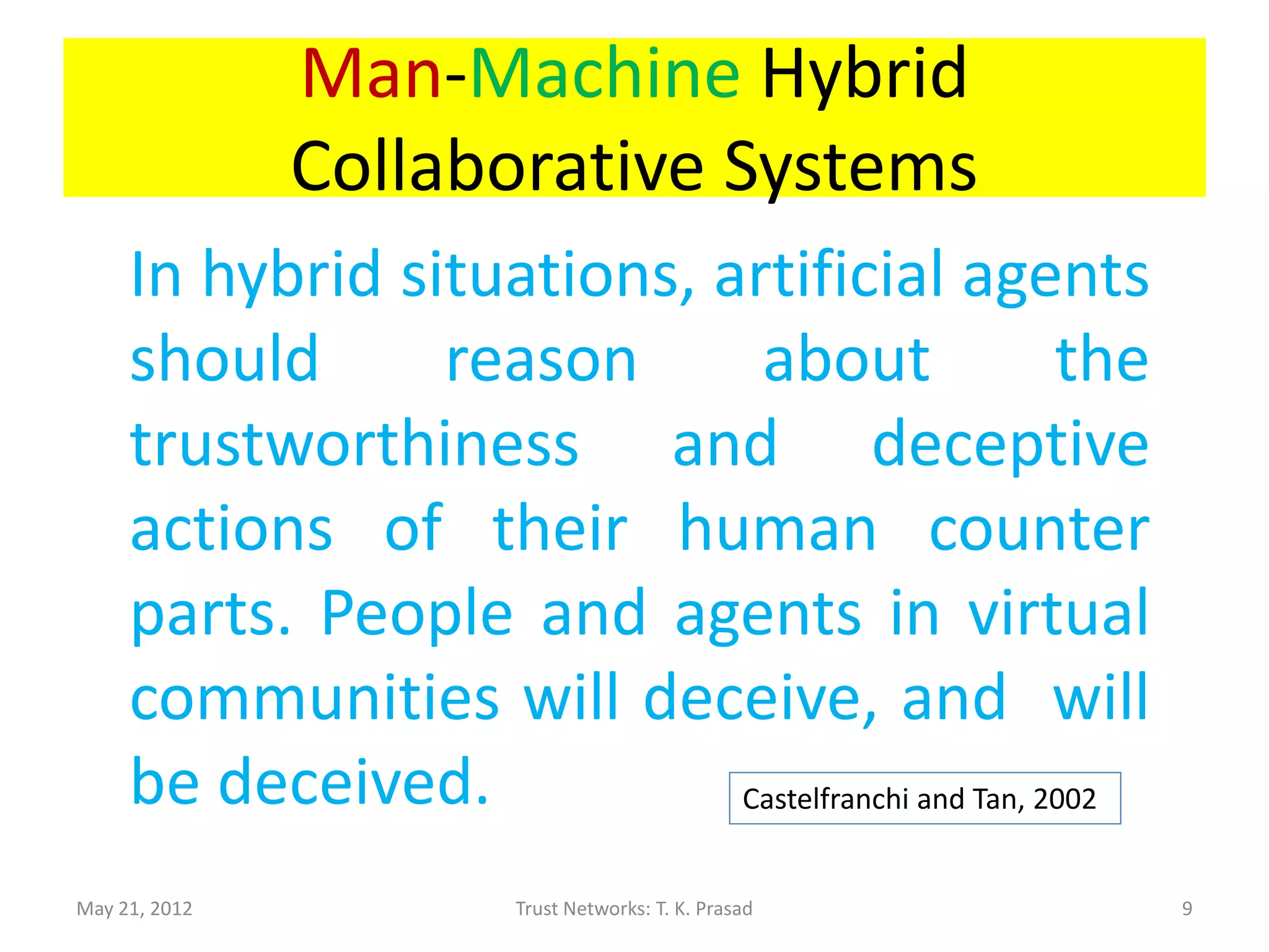 Man-Machine Hybrid
               Collaborative Systems
     In hybrid situations, artificial agents
     should      reason      about                  the
     trustworthiness and deceptive
     actions of their human counter
     parts. People and agents in virtual
     communities will deceive, and will
     be deceived.           Castelfranchi and Tan, 2002


May 21, 2012           Trust Networks: T. K. Prasad       9
 