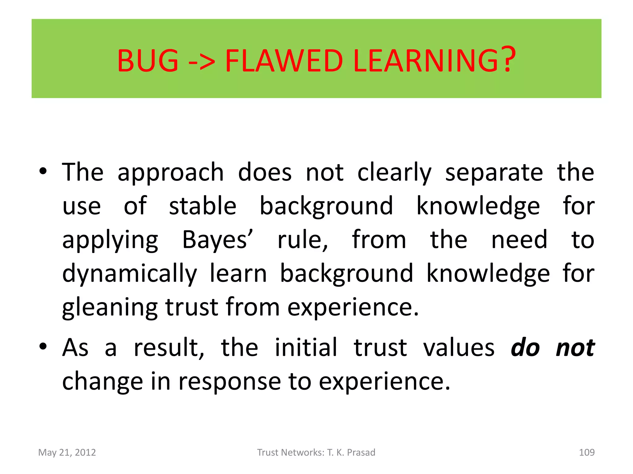 Contents of [B-Trust, 2006] Paper
• Uses generic K-level discrete trust metric (as
  opposed to 2-level metric)
    – E.g., (very untrustworthy, untrustworthy, trustworthy, very trustworthy)
    – E.g., reminiscent of Amazon recommendation ratings
• Distributed (local), robust, lightweight,
  computational trust that takes into account
  context, subjectivity, and time
    – a la reputation-based approach
• Application: Pervasive computing
 May 21, 2012                 Trust Networks: T. K. Prasad               109
 