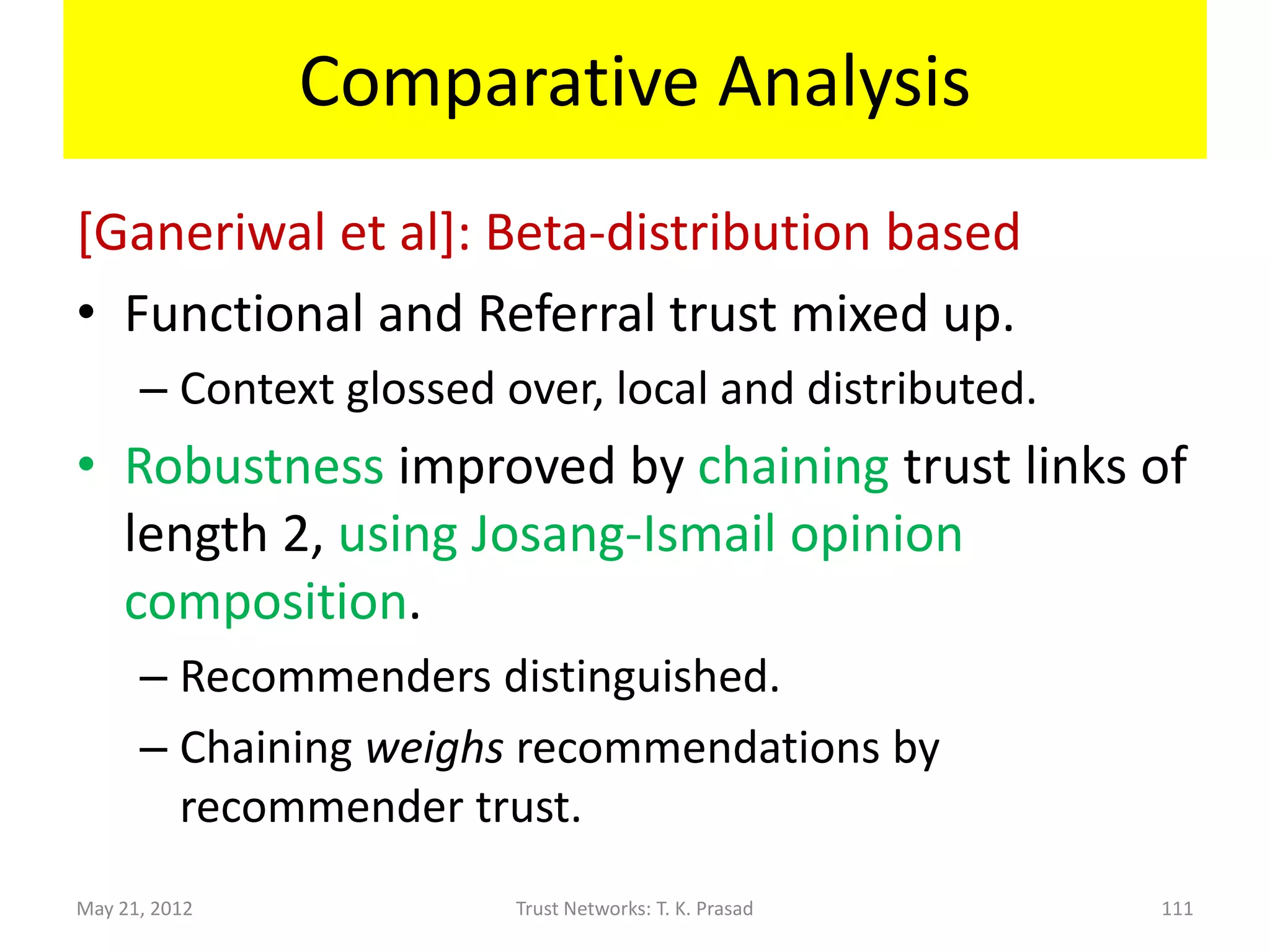 Comparative Analysis
[Menko-T.Sun] : Beta-distribution based
• Direct functional trust and indirect functional
  trust (through direct referrals).
      – Trivial chaining.
      – One fixed context, local and distributed.
• Robustness improved by dropping extreme
  recommendations, though recommenders not
  distinguished.

May 21, 2012             Trust Networks: T. K. Prasad   111
 