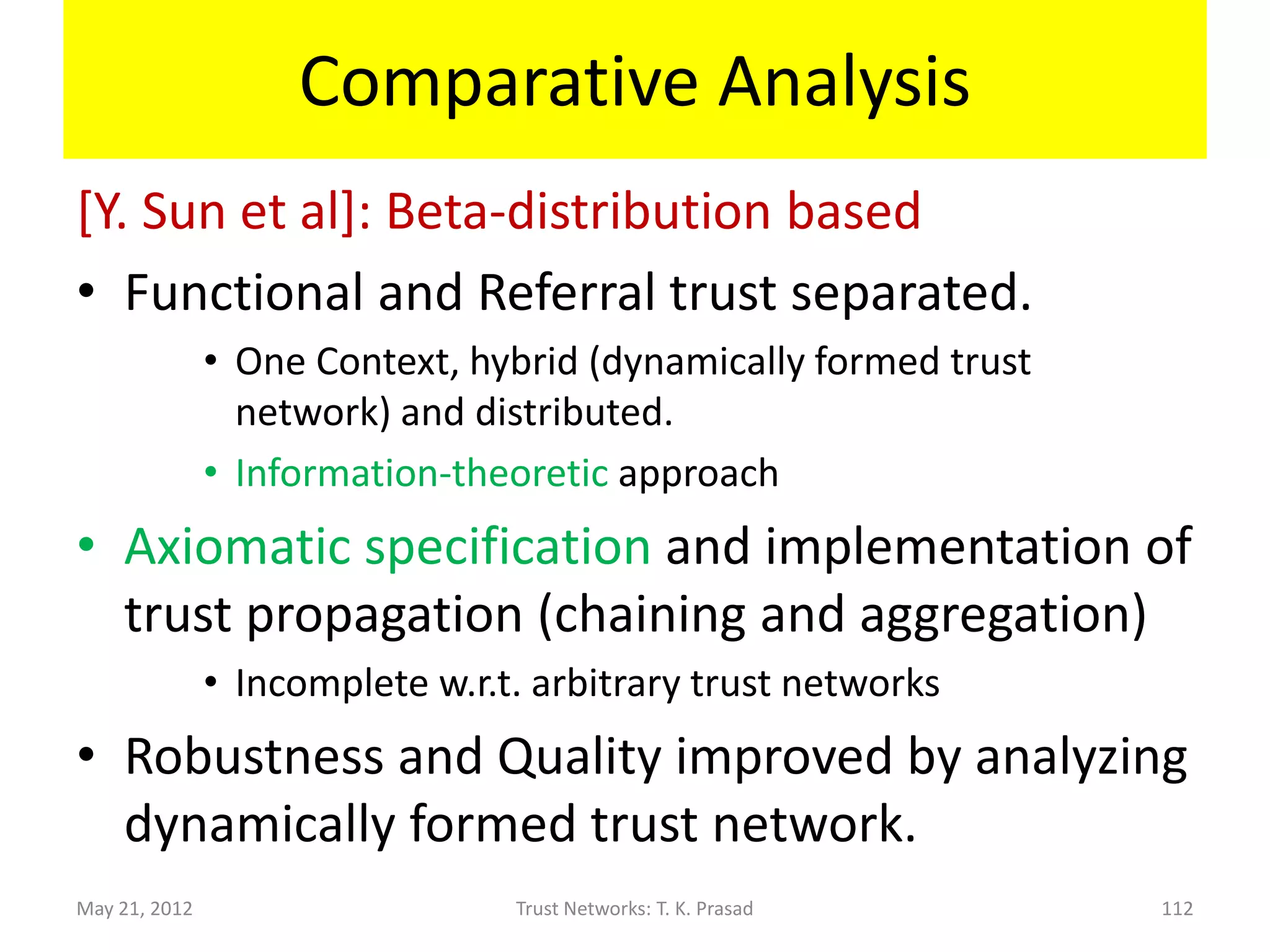 Comparative Analysis
[Ganeriwal et al]: Beta-distribution based
• Functional and Referral trust mixed up.
      – Context glossed over, local and distributed.
• Robustness improved by chaining trust links of
  length 2, using Josang-Ismail opinion
  composition.
      – Recommenders distinguished.
      – Chaining weighs recommendations by
        recommender trust.
May 21, 2012             Trust Networks: T. K. Prasad   112
 