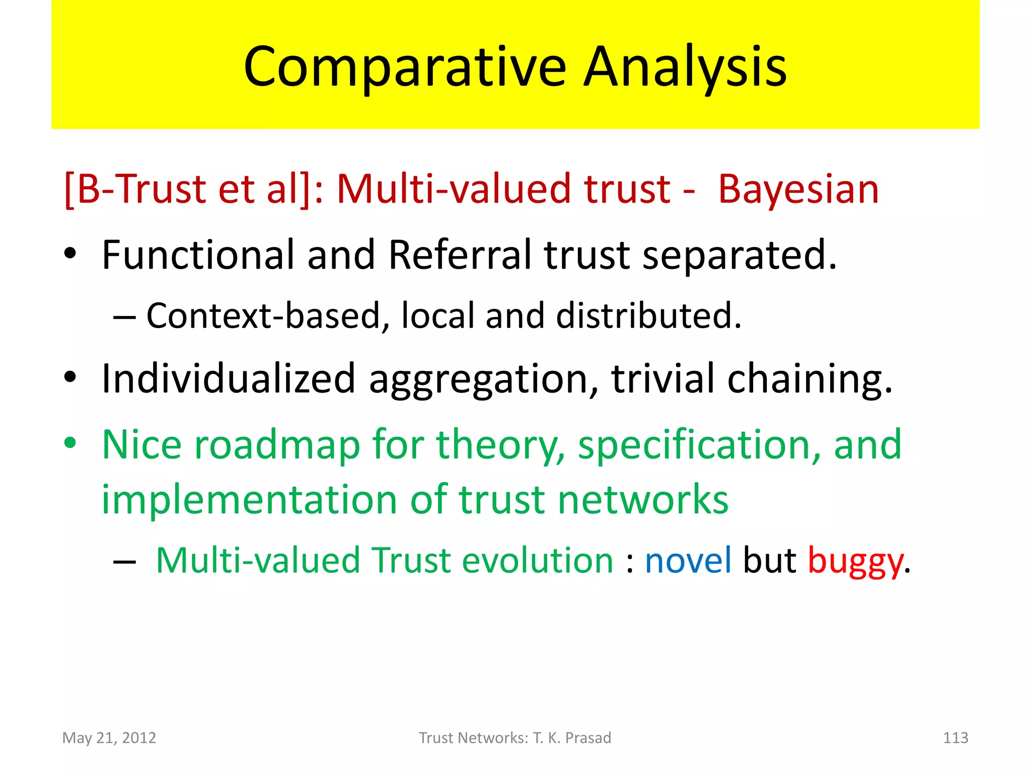 Comparative Analysis
[Y. Sun et al]: Beta-distribution based
• Functional and Referral trust separated.
               • One Context, hybrid (dynamically formed trust
                 network) and distributed.
               • Information-theoretic approach
• Axiomatic specification and implementation of
  trust propagation (chaining and aggregation)
               • Incomplete w.r.t. arbitrary trust networks
• Robustness and Quality improved by analyzing
  dynamically formed trust network.
May 21, 2012                     Trust Networks: T. K. Prasad    113
 