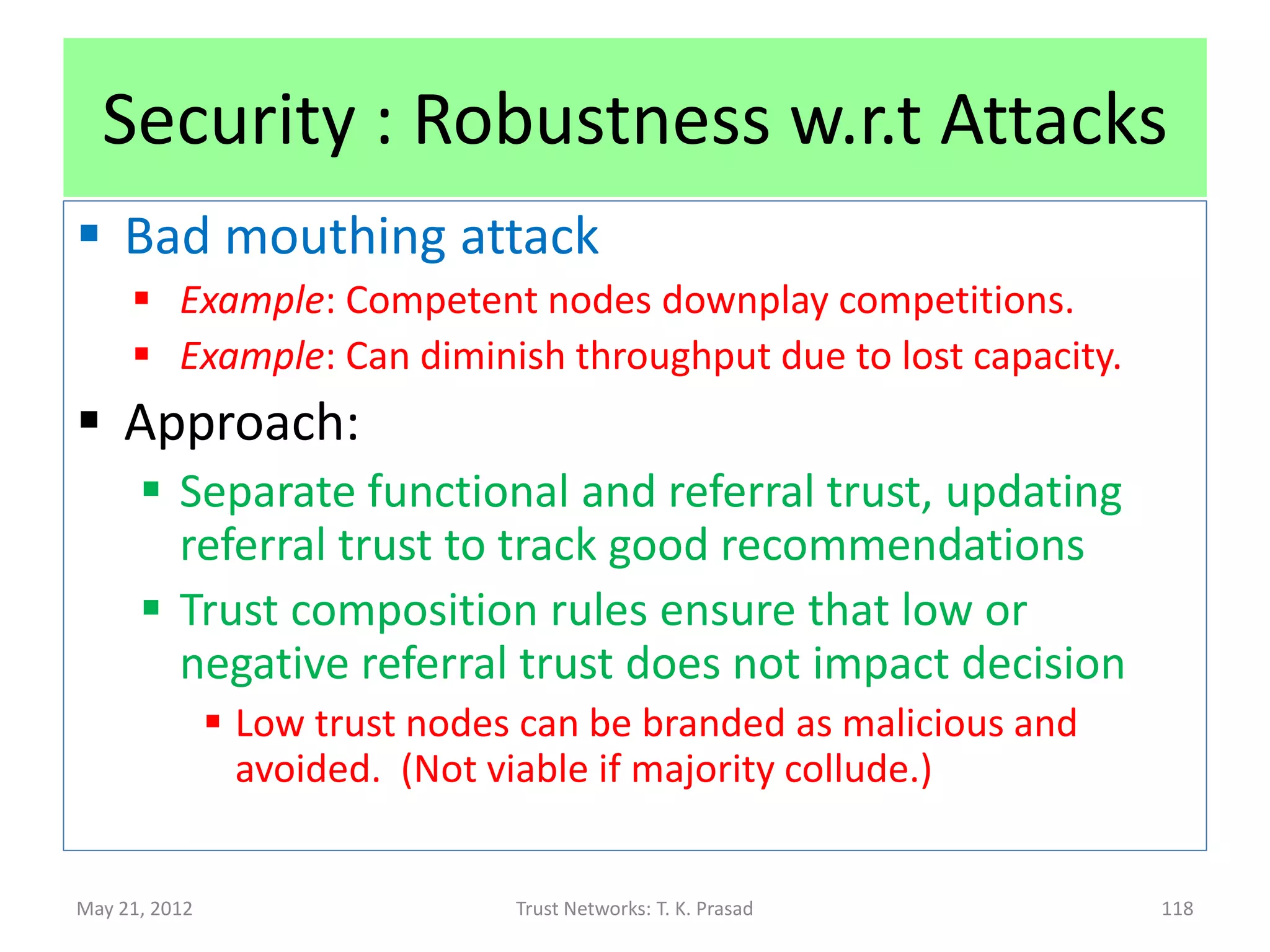 Attacks
• Inconsistency in time-domain
       On-Off attack
                Malicious node behaves good and bad alternatively to
                 avoid detection
       Sleeper attack
                Malicious node acquires high trust by behaving good
                 and then strikes by behaving bad
 Inconsistency in node-domain
       Conflicting Behavior Attack
                Provide one recommendation to one set of peers and a
                 conflicting recommendation to a disjoint set of peers

May 21, 2012                    Trust Networks: T. K. Prasad            118
 