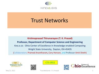 Trust Networks

                        Krishnaprasad Thirunarayan (T. K. Prasad)
               Professor, Department of Computer Science and Engineering
           Kno.e.sis - Ohio Center of Excellence in Knowledge-enabled Computing
                         Wright State University, Dayton, OH-45435
         (Collaborators: Pramod Anantharam, Cory Henson, and Professor Amit Sheth)



                                           CTS-2012


May 21, 2012                       Trust Networks: T. K. Prasad                      1
 