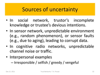 Sources of uncertainty
• In social network, trustor’s incomplete
  knowledge or trustee’s devious intentions.
• In sensor network, unpredictable environment
  (e.g., random phenomenon), or sensor faults
  (e.g., due to aging), leading to corrupt data.
• In cognitive radio networks, unpredictable
  channel noise or traffic.
• Interpersonal examples
      – Irresponsible / selfish / greedy / vengeful

Dec 15, 2011             Trust Networks: T. K. Prasad   10
 