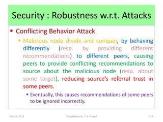 Security : Robustness w.r.t. Attacks
 Conflicting Behavior Attack
       Malicious node divide and conquer, by behaving
        differently (resp. by providing different
        recommendations) to different peers, causing
        peers to provide conflicting recommendations to
        source about the malicious node (resp. about
        some target), reducing source’s referral trust in
        some peers.
                Eventually, this causes recommendations of some peers
                 to be ignored incorrectly.

Dec 15, 2011                    Trust Networks: T. K. Prasad        119
 