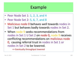 Example
• Peer Node Set 1: 1, 2, 3, and 4
• Peer Node Set 2: 5, 6, 7, and 8
• Malicious node 0 behaves well towards nodes in
  Set 1 but behaves badly towards nodes in Set 2.
• When node 9 seeks recommendations from
  nodes in Set 1 U Set 2 on node 0, node 9 receives
  conflicting recommendations on malicious node
  0, causing referral trust in nodes in Set 1 or
  nodes in Set 2 to be lowered.
               => Eventually throughput lowered

Dec 15, 2011                     Trust Networks: T. K. Prasad   120
 