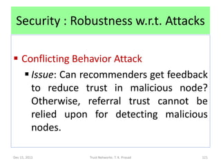 Security : Robustness w.r.t. Attacks

 Conflicting Behavior Attack
   Issue: Can recommenders get feedback
    to reduce trust in malicious node?
    Otherwise, referral trust cannot be
    relied upon for detecting malicious
    nodes.

Dec 15, 2011   Trust Networks: T. K. Prasad   121
 
