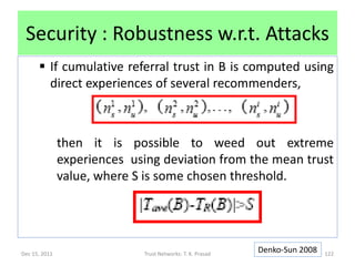 Security : Robustness w.r.t. Attacks
       If cumulative referral trust in B is computed using
        direct experiences of several recommenders,



               then it is possible to weed out extreme
               experiences using deviation from the mean trust
               value, where S is some chosen threshold.




Dec 15, 2011                 Trust Networks: T. K. Prasad
                                                            Denko-Sun 2008   122
 