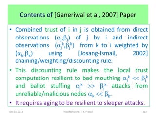 Contents of [Ganeriwal et al, 2007] Paper

• Combined trust of i in j is obtained from direct
  observations (aj,bj) of j by i and indirect
  observations (ajk,bjk) from k to i weighted by
  (ak,bk)       using       [Josang-Ismail,       2002]
  chaining/weighting/discounting rule.
• This discounting rule makes the local trust
  computation resilient to bad mouthing ajk << bjk
  and ballot stuffing ajk >> bjk attacks from
  unreliable/malicious nodes ak << bk.
• It requires aging to be resilient to sleeper attacks.
Dec 15, 2011            Trust Networks: T. K. Prasad   123
 
