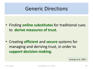 Generic Directions

• Finding online substitutes for traditional cues
  to derive measures of trust.

• Creating efficient and secure systems for
  managing and deriving trust, in order to
  support decision making.
                                                   Josang et al, 2007

Dec 15, 2011        Trust Networks: T. K. Prasad                    126
 
