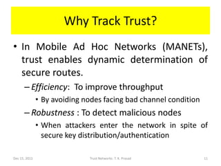 Why Track Trust?
• In Mobile Ad Hoc Networks (MANETs),
  trust enables dynamic determination of
  secure routes.
      – Efficiency: To improve throughput
               • By avoiding nodes facing bad channel condition
      – Robustness : To detect malicious nodes
               • When attackers enter the network in spite of
                 secure key distribution/authentication

Dec 15, 2011                  Trust Networks: T. K. Prasad        11
 