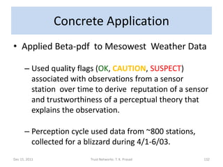 Concrete Application
• Applied Beta-pdf to Mesowest Weather Data

      – Used quality flags (OK, CAUTION, SUSPECT)
        associated with observations from a sensor
        station over time to derive reputation of a sensor
        and trustworthiness of a perceptual theory that
        explains the observation.

      – Perception cycle used data from ~800 stations,
        collected for a blizzard during 4/1-6/03.
Dec 15, 2011            Trust Networks: T. K. Prasad     132
 