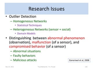 Research Issues
• Outlier Detection
      – Homogeneous Networks
               • Statistical Techniques
      – Heterogeneous Networks (sensor + social)
               • Domain Models
• Distinguishing between abnormal phenomenon
  (observation), malfunction (of a sensor), and
  compromised behavior (of a sensor)
      – Abnormal situations
      – Faulty behaviors
      – Malicious attacks                                         Ganeriwal et al, 2008

Dec 15, 2011                       Trust Networks: T. K. Prasad                   135
 