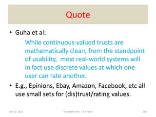 Quote
• Guha et al:
      While continuous-valued trusts are
      mathematically clean, from the standpoint
      of usability, most real-world systems will
      in fact use discrete values at which one
      user can rate another.
• E.g., Epinions, Ebay, Amazon, Facebook, etc all
  use small sets for (dis)trust/rating values.

Dec 15, 2011       Trust Networks: T. K. Prasad   139
 