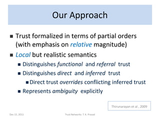 Our Approach

    Trust formalized in terms of partial orders
     (with emphasis on relative magnitude)
    Local but realistic semantics
       Distinguishes functional and referral trust
       Distinguishes direct and inferred trust

          Direct trust overrides conflicting inferred trust

       Represents ambiguity explicitly


                                                        Thirunarayan et al , 2009

Dec 15, 2011             Trust Networks: T. K. Prasad
 