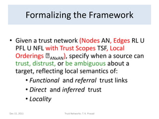 Formalizing the Framework

• Given a trust network (Nodes AN, Edges RL U
  PFL U NFL with Trust Scopes TSF, Local
  Orderings ⪯   ANxAN), specify when a source can
  trust, distrust, or be ambiguous about a
  target, reflecting local semantics of:
      • Functional and referral trust links
      • Direct and inferred trust
      • Locality
Dec 15, 2011            Trust Networks: T. K. Prasad   141
 