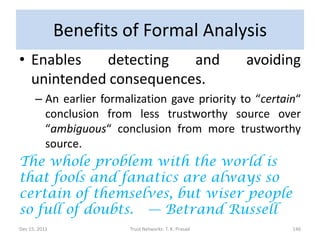 Benefits of Formal Analysis
• Enables   detecting   and                            avoiding
  unintended consequences.
      – An earlier formalization gave priority to “certain“
        conclusion from less trustworthy source over
        “ambiguous“ conclusion from more trustworthy
        source.
The whole problem with the world is
that fools and fanatics are always so
certain of themselves, but wiser people
so full of doubts. — Betrand Russell
Dec 15, 2011            Trust Networks: T. K. Prasad         146
 
