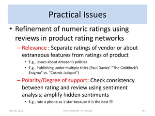 Practical Issues
• Refinement of numeric ratings using
  reviews in product rating networks
      – Relevance : Separate ratings of vendor or about
        extraneous features from ratings of product
               • E.g., Issues about Amazon’s policies
               • E.g., Publishing under multiple titles (Paul Davies’ “The Goldilock’s
                 Enigma” vs. “Cosmic Jackpot”)
      – Polarity/Degree of support: Check consistency
        between rating and review using sentiment
        analysis; amplify hidden sentiments
               • E.g., rate a phone as 1-star because it is the best 

Dec 15, 2011                          Trust Networks: T. K. Prasad                       147
 