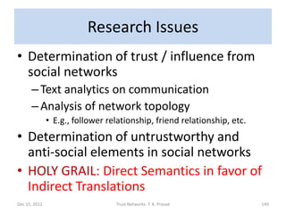 Research Issues
• Determination of trust / influence from
  social networks
      – Text analytics on communication
      – Analysis of network topology
               • E.g., follower relationship, friend relationship, etc.
• Determination of untrustworthy and
  anti-social elements in social networks
• HOLY GRAIL: Direct Semantics in favor of
  Indirect Translations
Dec 15, 2011                      Trust Networks: T. K. Prasad            149
 