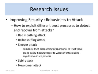 Research Issues
• Improving Security : Robustness to Attack
      – How to exploit different trust processes to detect
        and recover from attacks?
               • Bad mouthing attack
               • Ballot stuffing attack
               • Sleeper attack
                  – Temporal trust discounting proportional to trust value
                  – Using policy-based process to ward-off attack using
                    reputation-based process
               • Sybil attack
               • Newcomer attack
Dec 15, 2011                       Trust Networks: T. K. Prasad              152
 