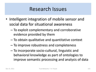 Research Issues
• Intelligent integration of mobile sensor and
  social data for situational awareness
      – To exploit complementary and corroborative
        evidence provided by them
      – To obtain qualitative and quantitative context
      – To improve robustness and completeness
      – To incorporate socio-cultural, linguistic and
        behavioral knowledge as part of ontologies to
        improve semantic processing and analysis of data

Dec 15, 2011            Trust Networks: T. K. Prasad   153
 