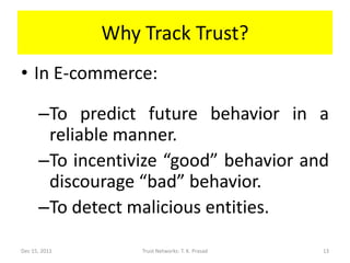 Why Track Trust?
• In E-commerce:

      –To predict future behavior in a
       reliable manner.
      –To incentivize “good” behavior and
       discourage “bad” behavior.
      –To detect malicious entities.

Dec 15, 2011       Trust Networks: T. K. Prasad   13
 