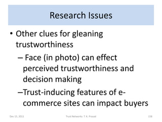 Research Issues
• Other clues for gleaning
  trustworthiness
   – Face (in photo) can effect
    perceived trustworthiness and
    decision making
   –Trust-inducing features of e-
    commerce sites can impact buyers
Dec 15, 2011      Trust Networks: T. K. Prasad   158
 