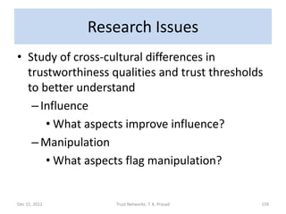 Research Issues
• Study of cross-cultural differences in
  trustworthiness qualities and trust thresholds
  to better understand
   – Influence
      • What aspects improve influence?
   – Manipulation
      • What aspects flag manipulation?


Dec 15, 2011       Trust Networks: T. K. Prasad   159
 