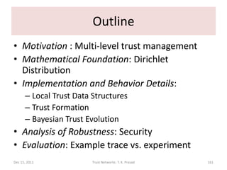 Outline
• Motivation : Multi-level trust management
• Mathematical Foundation: Dirichlet
  Distribution
• Implementation and Behavior Details:
      – Local Trust Data Structures
      – Trust Formation
      – Bayesian Trust Evolution
• Analysis of Robustness: Security
• Evaluation: Example trace vs. experiment
Dec 15, 2011             Trust Networks: T. K. Prasad   161
 