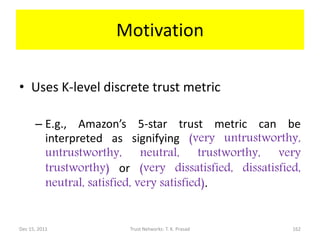 Motivation

• Uses K-level discrete trust metric

      – E.g., Amazon’s 5-star trust metric can be
        interpreted as signifying (very untrustworthy,
        untrustworthy, neutral, trustworthy, very
        trustworthy) or (very dissatisfied, dissatisfied,
        neutral, satisfied, very satisfied).


Dec 15, 2011            Trust Networks: T. K. Prasad   162
 