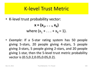 K-level Trust Metric
• K-level trust probability vector:
                  x = (x1, . . ., xK)
             where (x1 + . . . + xK = 1).

• Example: If a 5-star rating system has 50 people
  giving 5-stars, 20 people giving 4-stars, 5 people
  giving 3-stars, 5 people giving 2-stars, and 20 people
  giving 1-star, then the 5-level trust metric probability
  vector is (0.5,0.2,0.05,0.05,0.2).

Dec 15, 2011          Trust Networks: T. K. Prasad      165
 