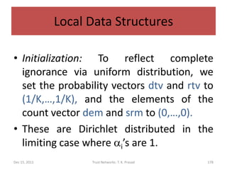 Local Data Structures

• Initialization: To reflect complete
  ignorance via uniform distribution, we
  set the probability vectors dtv and rtv to
  (1/K,…,1/K), and the elements of the
  count vector dem and srm to (0,…,0).
• These are Dirichlet distributed in the
  limiting case where ai’s are 1.
Dec 15, 2011         Trust Networks: T. K. Prasad   178
 