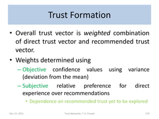 Trust Formation
• Overall trust vector is weighted combination
  of direct trust vector and recommended trust
  vector.
• Weights determined using
      – Objective confidence values using variance
        (deviation from the mean)
      – Subjective relative preference for direct
        experience over recommendations
               • Dependence on recommended trust yet to be explored

Dec 15, 2011                   Trust Networks: T. K. Prasad      179
 