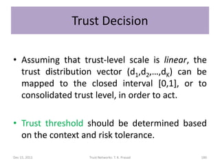 Trust Decision

• Assuming that trust-level scale is linear, the
  trust distribution vector (d1,d2,…,dK) can be
  mapped to the closed interval [0,1], or to
  consolidated trust level, in order to act.

• Trust threshold should be determined based
  on the context and risk tolerance.

Dec 15, 2011      Trust Networks: T. K. Prasad   180
 