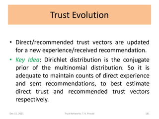 Trust Evolution

• Direct/recommended trust vectors are updated
  for a new experience/received recommendation.
• Key Idea: Dirichlet distribution is the conjugate
  prior of the multinomial distribution. So it is
  adequate to maintain counts of direct experience
  and sent recommendations, to best estimate
  direct trust and recommended trust vectors
  respectively.
Dec 15, 2011        Trust Networks: T. K. Prasad   181
 