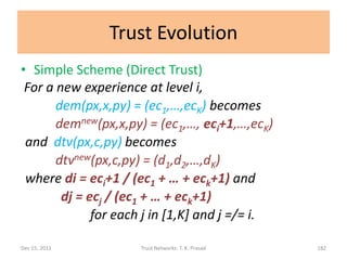 Trust Evolution
• Simple Scheme (Direct Trust)
 For a new experience at level i,
       dem(px,x,py) = (ec1,…,ecK) becomes
       demnew(px,x,py) = (ec1,…, eci+1,…,ecK)
 and dtv(px,c,py) becomes
       dtvnew(px,c,py) = (d1,d2,…,dK)
 where di = eci+1 / (ec1 + … + eck+1) and
        dj = ecj / (ec1 + … + eck+1)
              for each j in [1,K] and j =/= i.

Dec 15, 2011         Trust Networks: T. K. Prasad   182
 