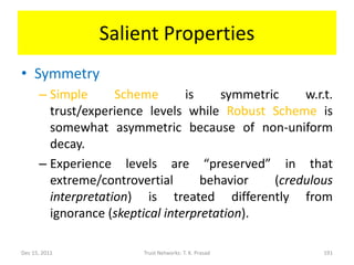 Salient Properties
• Symmetry
      – Simple      Scheme       is    symmetric    w.r.t.
        trust/experience levels while Robust Scheme is
        somewhat asymmetric because of non-uniform
        decay.
      – Experience levels are “preserved” in that
        extreme/controvertial       behavior   (credulous
        interpretation) is treated differently from
        ignorance (skeptical interpretation).

Dec 15, 2011            Trust Networks: T. K. Prasad    191
 