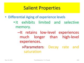 Salient Properties
• Differential Aging of experience levels
               • It exhibits limited and selective
                 memory.
                   –It retains low-level experiences
                    much longer than high-level
                    experiences.
                      »Parameters: Decay rate and
                       saturation
Dec 15, 2011              Trust Networks: T. K. Prasad   193
 