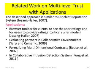 Related Work on Multi-level Trust
                with Applications
The described approach is similar to Dirichlet Reputation
System [Josang-Haller, 2007].
Applications:
• Browser toolbar for clients to see the user ratings and
  for users to provide ratings (critical surfer model)
  [Josang-Haller, 2007]
• Evaluating partners in Collaborative Environments
  [Yang and Cemerlic, 2009]
• Formalizing Multi-Dimensional Contracts [Reece, et al,
  2007]
• In Collaborative Intrusion Detection System [Fung et al,
  2011 ]

Dec 15, 2011           Trust Networks: T. K. Prasad     194
 