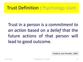 Trust Definition : Psychology slant


     Trust in a person is a commitment to
     an action based on a belief that the
     future actions of that person will
     lead to good outcome.

                                                 Golbeck and Hendler, 2006

Dec 15, 2011      Trust Networks: T. K. Prasad                          17
 